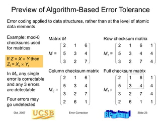 Oct. 2007 Error Correction Slide 23
Preview of Algorithm-Based Error Tolerance
2 1 6 1
5 3 4 4
3 2 7 4
Mr =
2 1 6 1
5 3 4 4
3 2 7 4
2 6 1 1
Mf =
2 1 6
5 3 4
3 2 7
M =
2 1 6
5 3 4
3 2 7
2 6 1
Mc =
Matrix M Row checksum matrix
Column checksum matrix Full checksum matrix
Error coding applied to data structures, rather than at the level of atomic
data elements
Example: mod-8
checksums used
for matrices
If Z = X  Y then
Zf = Xc  Yr
In Mf, any single
error is correctable
and any 3 errors
are detectable
Four errors may
go undetected
 