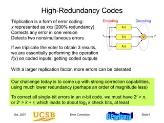 Oct. 2007 Error Correction Slide 6
High-Redundancy Codes
Triplication is a form of error coding:
x represented as xxx (200% redundancy)
Corrects any error in one version
Detects two nonsimultaneous errors
With a larger replication factor, more errors can be tolerated
Encoding Decoding
f(x)
x y
f(x)
f(x)
If we triplicate the voter to obtain 3 results,
we are essentially performing the operation
f(x) on coded inputs, getting coded outputs
V
Our challenge today is to come up with strong correction capabilities,
using much lower redundancy (perhaps an order of magnitude less)
To correct all single-bit errors in an n-bit code, we must have 2r > n,
or 2r > k + r, which leads to about log2 k check bits, at least
 