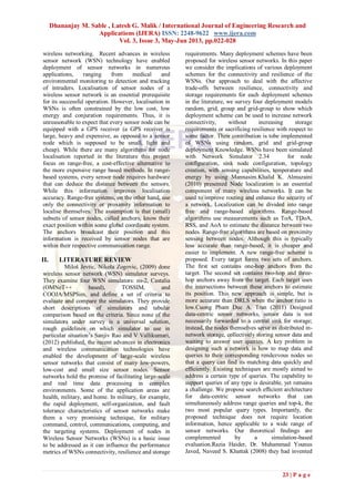 Dhananjay M. Sable , Latesh G. Malik / International Journal of Engineering Research and
Applications (IJERA) ISSN: 2248-9622 www.ijera.com
Vol. 3, Issue 3, May-Jun 2013, pp.022-028
23 | P a g e
wireless networking. Recent advances in wireless
sensor network (WSN) technology have enabled
deployment of sensor networks in numerous
applications, ranging from medical and
environmental monitoring to detection and tracking
of intruders. Localisation of sensor nodes of a
wireless sensor network is an essential prerequisite
for its successful operation. However, localisation in
WSNs is often constrained by the low cost, low
energy and conjuration requirements. Thus, it is
unreasonable to expect that every sensor node can be
equipped with a GPS receiver (a GPS receiver is
large, heavy and expensive, as opposed to a sensor
node which is supposed to be small, light and
cheap). While there are many algorithms for node
localisation reported in the literature this project
focus on range-free, a cost-effective alternative to
the more expensive range based methods. In range-
based systems, every sensor node requires hardware
that can deduce the distance between the sensors.
While this information improves localisation
accuracy. Range-free systems, on the other hand, use
only the connectivity or proximity information to
localise themselves. The assumption is that (small)
subsets of sensor nodes, called anchors, know their
exact position within some global coordinate system.
The anchors broadcast their position and this
information is received by sensor nodes that are
within their respective communication range.
II. LITERATURE REVIEW
Miloš Jevtic, Nikola Zogovic, (2009) done
wireless sensor network (WSN) simulator surveys.
They examine four WSN simulators: ns-2, Castalia
(OMNeT++ based), TOSSIM, and
COOJA/MSPSim, and define a set of criteria to
evaluate and compare the simulators. They provide
short descriptions of simulators and tabular
comparison based on the criteria. Since none of the
simulators under survey is a universal solution,
rough guidelines on which simulator to use in
particular situation’s Sanjiv Rao and V Vallikumari,
(2012) published, the recent advances in electronics
and wireless communication technologies have
enabled the development of large-scale wireless
sensor networks that consist of many low-powers,
low-cost and small size sensor nodes. Sensor
networks hold the promise of facilitating large-scale
and real time data processing in complex
environments. Some of the application areas are
health, military, and home. In military, for example,
the rapid deployment, self-organization, and fault
tolerance characteristics of sensor networks make
them a very promising technique, for military
command, control, communications, computing, and
the targeting systems. Deployment of nodes in
Wireless Sensor Networks (WSNs) is a basic issue
to be addressed as it can influence the performance
metrics of WSNs connectivity, resilience and storage
requirements. Many deployment schemes have been
proposed for wireless sensor networks. In this paper
we consider the implications of various deployment
schemes for the connectivity and resilience of the
WSNs. Our approach to deal with the affective
trade-offs between resilience, connectivity and
storage requirements for each deployment schemes
in the literature, we survey four deployment models
random, grid, group and grid-group to show which
deployment scheme can be used to increase network
connectivity, without increasing storage
requirements or sacrificing resilience with respect to
some factor. Their contribution is tobe implemented
of WSNs using random, grid and grid-group
deployment Knowledge. WSNs have been simulated
with Network Simulator 2.34 for node
configuration, sink node configuration, topology
creation, with sensing capabilities, temperature and
energy by using Mannasim.Khalid K. Almuzaini
(2010) presented Node localization is an essential
component of many wireless networks. It can be
used to improve routing and enhance the security of
a network. Localization can be divided into range
free and range-based algorithms. Range-based
algorithms use measurements such as ToA, TDoA,
RSS, and AoA to estimate the distance between two
nodes. Range-free algorithms are based on proximity
sensing between nodes. Although this is typically
less accurate than range-based, it is cheaper and
easier to implement. A new range-free scheme is
proposed. Every target forms two sets of anchors.
The ﬁrst set contains one-hop anchors from the
target. The second set contains two-hop and three-
hop anchors away from the target. Each target uses
the intersections between these anchors to estimate
its position. This new approach is simple, but is
more accurate than DRLS when the anchor ratio is
low.Cuong Pham Duc A. Tran (2011) Designed
data-centric sensor networks, sensor data is not
necessarily forwarded to a central sink for storage;
instead, the nodes themselves serve as distributed in-
network storage, collectively storing sensor data and
waiting to answer user queries. A key problem in
designing such a network is how to map data and
queries to their corresponding rendezvous nodes so
that a query can ﬁnd its matching data quickly and
efﬁciently. Existing techniques are mostly aimed to
address a certain type of queries. The capability to
support queries of any type is desirable, yet remains
a challenge. We propose search efﬁcient architecture
for data-centric sensor networks that can
simultaneously address range queries and top-k, the
two most popular query types. Importantly, the
proposed technique does not require location
information, hence applicable to a wide range of
sensor networks. Our theoretical ﬁndings are
complemented by a simulation-based
evaluation.Razia Haider, Dr. Muhammad Younus
Javed, Naveed S. Khattak (2008) they had invented
 