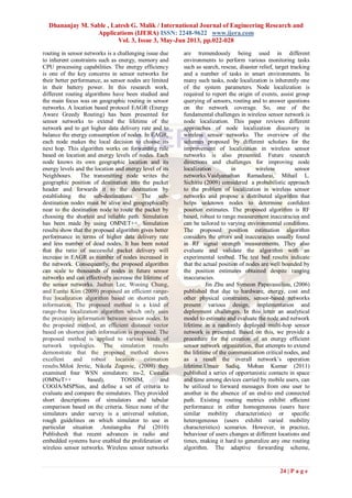 Dhananjay M. Sable , Latesh G. Malik / International Journal of Engineering Research and
Applications (IJERA) ISSN: 2248-9622 www.ijera.com
Vol. 3, Issue 3, May-Jun 2013, pp.022-028
24 | P a g e
routing in sensor networks is a challenging issue due
to inherent constraints such as energy, memory and
CPU processing capabilities. The energy efficiency
is one of the key concerns in sensor networks for
their better performance, as sensor nodes are limited
in their battery power. In this research work,
different routing algorithms have been studied and
the main focus was on geographic routing in sensor
networks. A location based protocol EAGR (Energy
Aware Greedy Routing) has been presented for
sensor networks to extend the lifetime of the
network and to get higher data delivery rate and to
balance the energy consumption of nodes. In EAGR,
each node makes the local decision to choose its
next hop. This algorithm works on forwarding rule
based on location and energy levels of nodes. Each
node knows its own geographic location and its
energy levels and the location and energy level of its
Neighbours. The transmitting node writes the
geographic position of destination into the packet
header and forwards it to the destination by
establishing the sub-destinations. The sub-
destination nodes must be alive and geographically
near to the destination node to route the packet by
choosing the shortest and reliable path. Simulation
has been made by using OMNET++. Simulation
results show that the proposed algorithm gives better
performance in terms of higher data delivery rate
and less number of dead nodes. It has been noted
that the ratio of successful packet delivery will
increase in EAGR as number of nodes increased in
the network. Consequently, the proposed algorithm
can scale to thousands of nodes in future sensor
networks and can effectively increase the lifetime of
the sensor networks. Jaehun Lee, Wooing Chung,
and Euntai Kim (2009) proposed an efficient range-
free localization algorithm based on shortest path
information. The proposed method is a kind of
range-free localization algorithm which only uses
the proximity information between sensor nodes. In
the proposed method, an efficient distance vector
based on shortest path information is proposed. The
proposed method is applied to various kinds of
network topologies. The simulation results
demonstrate that the proposed method shows
excellent and robust location estimation
results.Miloš Jevtic, Nikola Zogovic, (2009) they
examined four WSN simulators: ns-2, Castalia
(OMNeT++ based), TOSSIM, and
COOJA/MSPSim, and define a set of criteria to
evaluate and compare the simulators. They provided
short descriptions of simulators and tabular
comparison based on the criteria. Since none of the
simulators under survey is a universal solution,
rough guidelines on which simulator to use in
particular situation .Amitangshu Pal (2010)
Publishesh that recent advances in radio and
embedded systems have enabled the proliferation of
wireless sensor networks. Wireless sensor networks
are tremendously being used in different
environments to perform various monitoring tasks
such as search, rescue, disaster relief, target tracking
and a number of tasks in smart environments. In
many such tasks, node localization is inherently one
of the system parameters. Node localization is
required to report the origin of events, assist group
querying of sensors, routing and to answer questions
on the network coverage. So, one of the
fundamental challenges in wireless sensor network is
node localization. This paper reviews different
approaches of node localization discovery in
wireless sensor networks. The overview of the
schemes proposed by different scholars for the
improvement of localization in wireless sensor
networks is also presented. Future research
directions and challenges for improving node
localization in wireless sensor
networks.Vaidyanathan Ramadurai, Mihail L.
Sichitiu (2009) considered a probabilistic approach
to the problem of localization in wireless sensor
networks and propose a distributed algorithm that
helps unknown nodes to determine conﬁdent
position estimates. The proposed algorithm is RF
based, robust to range measurement inaccuracies and
can be tailored to varying environmental conditions.
The proposed position estimation algorithm
considers the errors and inaccuracies usually found
in RF signal strength measurements. They also
evaluate and validate the algorithm with an
experimental testbed. The test bed results indicate
that the actual position of nodes are well bounded by
the position estimates obtained despite ranging
inaccuracies.
Jin Zhu and Symeon Papavassiliou, (2006)
published that due to hardware, energy, cost and
other physical constraints, sensor-based networks
present various design, implementation and
deployment challenges. In this letter an analytical
model to estimate and evaluate the node and network
lifetime in a randomly deployed multi-hop sensor
network is presented. Based on this, we provide a
procedure for the creation of an energy efficient
sensor network organization, that attempts to extend
the lifetime of the communication critical nodes, and
as a result the overall network’s operation
lifetime.Umair Sadiq, Mohan Kumar (2011)
published a series of opportunistic contacts in space
and time among devices carried by mobile users, can
be utilized to forward messages from one user to
another in the absence of an end-to end connected
path. Existing routing metrics exhibit efﬁcient
performance in either homogeneous (users have
similar mobility characteristics) or speciﬁc
heterogeneous (users exhibit varied mobility
characteristics) scenarios. However, in practice,
behaviour of users changes at different locations and
times, making it hard to generalize any one routing
algorithm. The adaptive forwarding scheme,
 