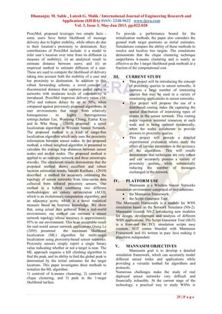 Dhananjay M. Sable , Latesh G. Malik / International Journal of Engineering Research and
Applications (IJERA) ISSN: 2248-9622 www.ijera.com
Vol. 3, Issue 3, May-Jun 2013, pp.022-028
25 | P a g e
ProxiMol, proposed leverages two simple facts -
some users have better likelihood of message
delivery due to higher mobility, while others do due
to their location’s proximity to destination. Key
contributions of ProxiMol include: i) a model to
infer user’s location over time from its diffusion (a
measure of mobility); ii) an analytical result to
estimate distance between users; and iii) an
empirical method to estimate diffusion of a user.
These are used to compute the likelihood of delivery
taking into account both the mobility of a user and
her proximity to destination. In addition to this
robust forwarding scheme, a novel concept of
disconnected distance that captures partial paths in
networks with moderate levels of connectivity is
introduced. ProxiMol improves delivery ratios (10-
20%) and reduces delays by up to 50%, when
compared against previously proposed algorithms, in
user environments that range from relatively
homogeneous to highly heterogeneous
settings.Jaehun Lee, Wooyong Chung, Euntai Kim
and In Wha Hong , (2010) proposed a novel
localization algorithm in Wireless Sensor Network.
The proposed method is a kind of range-free
localization algorithm which only uses the proximity
information between sensor nodes. In the proposed
method, a robust weighted algorithm is presented to
calculate the average hop distances between sensor
nodes and anchor nodes. The proposed method is
applied to an isotropic network and three anisotropic
etworks. The simulation results demonstrate that the
proposed method shows excellent and robust
location estimation results Satoshi Kurihara , (2010)
described a method for accurately estimating the
topology of sensor networks from time-series data
collected from infrared proximity sensors. Our
method is a hybrid combining two different
methodologies: ant colony optimization (ACO),
which is an evolutionary computation algorithm; and
an adjacency score, which is a novel statistical
measure based on heuristic knowledge. We show
that, using actual data gathered from a real-world
environment, our method can estimate a sensor
network topology whose accuracy is approximately
95% in our environment. This is an acceptable result
for real-world sensor network applications.Qiang Le
(2009) presented the maximum likelihood
localization (ML) algorithm for multi-target
localization using proximity-based sensor networks.
Proximity sensors simply report a single binary
value indicating whether or not a target is near. The
ML approach requires a hill climbing algorithm to
ﬁnd the peak, and its ability to ﬁnd the global peak is
determined by the initial estimates for the target
locations. This paper investigates three methods to
initialize the ML algorithm:
1) centroid of k-means clustering, 2) centroid of
clique clustering, and 3) peak in the 1-target
likelihood surface.
To provide a performance bound for the
initialization methods, the paper also considers the
ground truth target positions as initial estimates.
Simulations compare the ability of these methods to
resolve and localize two targets. The simulations
demonstrate that the clique clustering technique
outperforms k-means clustering and is nearly as
effective as the 1-target likelihood peak methods at a
fraction of the computational cost.
III. CURRENT STUDY
 This project will be introducing the concept
of proximity queries in sensor networks. It
captures a large number of interesting
queries that may be used in a variety of
monitoring applications in sensor networks.
 This project will propose the use of a
distributed routing index for capturing the
spatial distribution of interesting types of
events in the sensor network. This routing
index requires minimal resources at each
node and is being updated dynamically,
when the nodes collaborate to provide
answers to proximity queries.
 This project will provide a detailed
experimental evaluation where study the
effect of various parameters in the accuracy
of the algorithms. This will results
demonstrate that techniques are very robust
and can accurately process a variety of
proximity queries, while substantially
reducing the number of messages
exchanged in the network.
IV. PLATFORM USE
Mannasim is a Wireless Sensor Networks
simulation environment comprised of two solutions:
 the Mannasim Framework;
 the Script Generator Tool.
The Mannasim Framework is a module for WSN
simulation based on the Network Simulator (NS-2).
Mannasim extends NS-2 introducing new modules
for design, development and analysis of different
WSN applications. The Script Generator Tool (SGT)
is a front-end for TCL simulation scripts easy
creation. SGT comes blunded with Mannasim
Framework and it's written in pure Java making it
plataform independent.
V. MANNASIM OBJECTIVES
Mannasim goal is to develop a detailed
simulation framework, which can accurately model
different sensor nodes and applications while
providing a versatile testbed for algorithms and
protocols.
Numerous challenges make the study of real
deployed sensor networks very difficult and
financially infeasible. At the current stage of the
technology, a practical way to study WSNs is
 