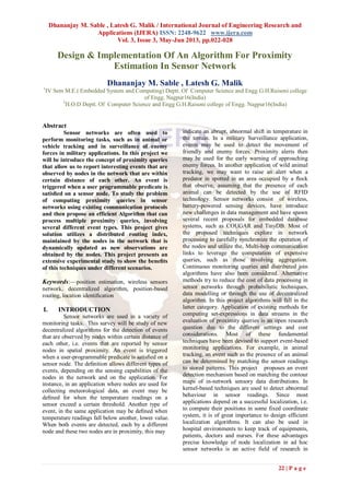 Dhananjay M. Sable , Latesh G. Malik / International Journal of Engineering Research and
Applications (IJERA) ISSN: 2248-9622 www.ijera.com
Vol. 3, Issue 3, May-Jun 2013, pp.022-028
22 | P a g e
Design & Implementation Of An Algorithm For Proximity
Estimation In Sensor Network
Dhananjay M. Sable , Latesh G. Malik
1
IV Sem M.E.( Embedded System and Computing) Deptt. Of Computer Science and Engg G.H.Raisoni college
of Engg. Nagpur16(India)
2
H.O.D Deptt. Of Computer Science and Engg G.H.Raisoni college of Engg. Nagpur16(India)
Abstract
Sensor networks are often used to
perform monitoring tasks, such as in animal or
vehicle tracking and in surveillance of enemy
forces in military applications. In this project we
will be introduce the concept of proximity queries
that allow us to report interesting events that are
observed by nodes in the network that are within
certain distance of each other. An event is
triggered when a user programmable predicate is
satisﬁed on a sensor node. To study the problem
of computing proximity queries in sensor
networks using existing communication protocols
and then propose an efficient Algorithm that can
process multiple proximity queries, involving
several different event types. This project gives
solution utilizes a distributed routing index,
maintained by the nodes in the network that is
dynamically updated as new observations are
obtained by the nodes. This project presents an
extensive experimental study to show the beneﬁts
of this techniques under different scenarios.
Keywords:—position estimation, wireless sensors
network, decentralized algorithm, position-based
routing, location identiﬁcation
I. INTRODUCTION
Sensor networks are used in a variety of
monitoring tasks. This survey will be study of new
decentralized algorithms for the detection of events
that are observed by nodes within certain distance of
each other, i.e. events that are reported by sensor
nodes in spatial proximity. An event is triggered
when a user-programmable predicate is satisﬁed on a
sensor node. The deﬁnition allows different types of
events, depending on the sensing capabilities of the
nodes in the network and on the application. For
instance, in an application where nodes are used for
collecting meteorological data, an event may be
deﬁned for when the temperature readings on a
sensor exceed a certain threshold. Another type of
event, in the same application may be deﬁned when
temperature readings fall below another, lower value.
When both events are detected, each by a different
node and these two nodes are in proximity, this may
indicate an abrupt, abnormal shift in temperature in
the terrain. In a military Surveillance application,
events may be used to detect the movement of
friendly and enemy forces. Proximity alerts then
may be used for the early warning of approaching
enemy forces. In another application of wild animal
tracking, we may want to raise an alert when a
predator in spotted in an area occupied by a ﬂock
that observe, assuming that the presence of each
animal can be detected by the use of RFID
technology. Sensor networks consist of wireless,
battery-powered sensing devices, have introduce
new challenges in data management and have spawn
several recent proposals for embedded database
systems, such as COUGAR and TinyDB. Most of
the proposed techniques explore in network
processing to carefully synchronize the operation of
the nodes and utilize the, Multi-hop communication
links to leverage the computation of expensive
queries, such as those involving aggregation.
Continuous monitoring queries and distributed join
algorithms have also been considered. Alternative
methods try to reduce the cost of data processing in
sensor networks through probabilistic techniques,
data modelling or through the use of decentralized
algorithm. In this project algorithms will fall in the
latter category. Application of existing methods for
computing set-expressions in data streams in the
evaluation of proximity queries is an open research
question due to the different settings and cost
considerations. Most of these fundamental
techniques have been devised to support event-based
monitoring applications. For example, in animal
tracking, an event such as the presence of an animal
can be determined by matching the sensor readings
to stored patterns. This project proposes an event
detection mechanism based on matching the contour
maps of in-network sensory data distributions. In
kernel-based techniques are used to detect abnormal
behaviour in sensor readings. Since most
applications depend on a successful localization, i.e.
to compute their positions in some fixed coordinate
system, it is of great importance to design efficient
localization algorithms. It can also be used in
hospital environments to keep track of equipments,
patients, doctors and nurses. For these advantages
precise knowledge of node localization in ad hoc
sensor networks is an active field of research in
 