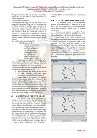 Dhananjay M. Sable , Latesh G. Malik / International Journal of Engineering Research and
Applications (IJERA) ISSN: 2248-9622 www.ijera.com
Vol. 3, Issue 3, May-Jun 2013, pp.022-028
26 | P a g e
through simulations that can provide a meaningful
perspective of the behavior and performance of
various algorithms
Configuring Access Points
To create an access point (AP) the first thing it to set
node-config structure. This is a ns-2 structure used
to define a bunch of mobile node parameters. In
Mannasim context the only difference from the
tradicional settings is the inclusion of -sensorNode
ON command. With this command whenever an
instance of a mobile node is instantiated a wireless
sensor node is automatically created. The box bellow
shows a sample configuration (note the use of val()
vector).
$ns_ node-config -sensorNode ON
-adhocRouting $val(rp)
-adhocRouting $val(rp)
-llType $val(ll)
-macType $val(mac)
-ifqType $val(ifq)
-ifqLen $val(ifqlen)
-antType $val(ant)
-propType $val(prop)
-energyModel $val(en)
On demand networks require that the AP or
other outsider send requests messages to the WSN.
These messages specify the situation when the
network should provide data to the requester.
To create a request message to be send by the AP the
following parameters should be set:
 When requested data should be sent back to
AP (for example, send data when
temperature exceeds 25 celcius degrees).
 request type - two values are possible:
REAL (0) when sensor node drops all data all data
from its buffer, gather new one, process and deliver
it to the disseminating module. BUFFER (1) when
sensor node process data from its buffer and give the
results to the disseminating module.The sample code
provided bellow defines the request time, schedules
when data structure that encapulates request data is
created and when request message will be sent.
VI. CONFIGURING CLUSTER HEADS
The Cluster Head (CH) configuration is
similar to what was made for the Access Point. The
CH however, can execute data sensing and
processing so its configuration is a bit more complex
(as the sensor nodes executes more different tasks
more configuration adjustments should be made).To
create a sensor node just put in the tradicional node-
config structure the -sensorNode ON command. Just
like it was made in the AP configuration.Continuing
CH configuration, the user should set a node field to
represent the sensor node just defined, create a
tansport protocol (again an UDP transport protocol
is used in the example presented in the box bellow),
a sensor node application (as expected a
ClusterHeadApp) and an instance of a processing
module.
VII. CONFIGURING COMMON NODE
The Common Node (CN) configuration
presents the greater number of parameter to be set.
Since a CN has an application, a processing module
and a data generation module used to simulate
sensing tasks.
Sensor node creation is equal to Access
Point node creation. Just put in the tradicional node-
config structure the -sensorNode ON command.
Next step is to create common node
functionality modules including a transport protocol,
an sensor application, a processing and a data
generator. The data generator module is the
difference between a Cluster Head and a Common
Node configuration. In the example box presented
bellow an UDP transport protocol, an Aggregate
Processing processing module, a
TemperatureDataGenerator data generator module
and a CommonNodeApplication application module
were used.
 