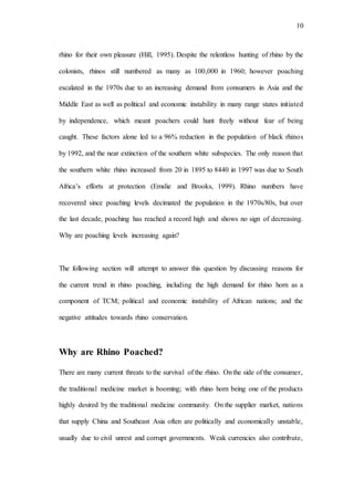 10
rhino for their own pleasure (Hill, 1995). Despite the relentless hunting of rhino by the
colonists, rhinos still numbered as many as 100,000 in 1960; however poaching
escalated in the 1970s due to an increasing demand from consumers in Asia and the
Middle East as well as political and economic instability in many range states initiated
by independence, which meant poachers could hunt freely without fear of being
caught. These factors alone led to a 96% reduction in the population of black rhinos
by 1992, and the near extinction of the southern white subspecies. The only reason that
the southern white rhino increased from 20 in 1895 to 8440 in 1997 was due to South
Africa’s efforts at protection (Emslie and Brooks, 1999). Rhino numbers have
recovered since poaching levels decimated the population in the 1970s/80s, but over
the last decade, poaching has reached a record high and shows no sign of decreasing.
Why are poaching levels increasing again?
The following section will attempt to answer this question by discussing reasons for
the current trend in rhino poaching, including the high demand for rhino horn as a
component of TCM; political and economic instability of African nations; and the
negative attitudes towards rhino conservation.
Why are Rhino Poached?
There are many current threats to the survival of the rhino. Onthe side of the consumer,
the traditional medicine market is booming; with rhino horn being one of the products
highly desired by the traditional medicine community. On the supplier market, nations
that supply China and Southeast Asia often are politically and economically unstable,
usually due to civil unrest and corrupt governments. Weak currencies also contribute,
 