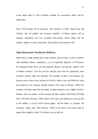 11
as this means there is a lack of funding available for conservation efforts and law
enforcement.
Here, TCM demand will be discussed, with reference to China, Hong Kong and
Vietnam; then the political and economic instability of African nations will be
divulged, specifically civil war, corruption and poverty; before ending with the
negative attitudes towards conservation that poachers and consumers hold.
High Demand for Traditional Medicine
Rhino horn is in high demand from Asian countries such as China, as well as countries
with substantial Chinese communities, as it is an important ingredient in TCM due to
the widespread belief that it can cure particular illnesses and diseases, despite a lack
of medical evidence. Over the past few decades, East Asia has experienced mass
economic growth, which has stimulated the poaching of rhino at an alarming rate
because prices of horn have rocketed to $550 for African horn and $9000 for Asian
horn (believed to be of greater benefit) (Martin, 1983: cited in Western, 1989). This
economic boom has meant that the trading of animal products is now a highly lucrative
business with vast volumes of horn entering the black market (199,478kg-229,910kg
from 1970-1987) (Western, 1989). Much of the trade went undetected in the past due
to the inability to record North Korean figures and the failure to recognise the
Taiwanese market until 1988 (Western, 1989); so the extent of the trade could be
greater than originally feared if detection rates are still low.
 