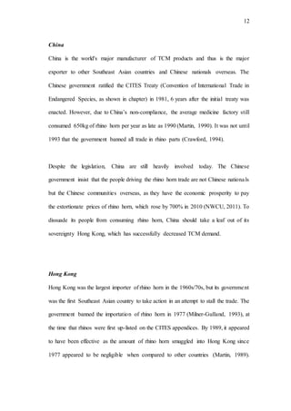 12
China
China is the world's major manufacturer of TCM products and thus is the major
exporter to other Southeast Asian countries and Chinese nationals overseas. The
Chinese government ratified the CITES Treaty (Convention of International Trade in
Endangered Species, as shown in chapter) in 1981, 6 years after the initial treaty was
enacted. However, due to China’s non-compliance, the average medicine factory still
consumed 650kg of rhino horn per year as late as 1990 (Martin, 1990). It was not until
1993 that the government banned all trade in rhino parts (Crawford, 1994).
Despite the legislation, China are still heavily involved today. The Chinese
government insist that the people driving the rhino horn trade are not Chinese nationals
but the Chinese communities overseas, as they have the economic prosperity to pay
the extortionate prices of rhino horn, which rose by 700% in 2010 (NWCU, 2011). To
dissuade its people from consuming rhino horn, China should take a leaf out of its
sovereignty Hong Kong, which has successfully decreased TCM demand.
Hong Kong
Hong Kong was the largest importer of rhino horn in the 1960s/70s, but its government
was the first Southeast Asian country to take action in an attempt to stall the trade. The
government banned the importation of rhino horn in 1977 (Milner-Gulland, 1993), at
the time that rhinos were first up-listed on the CITES appendices. By 1989, it appeared
to have been effective as the amount of rhino horn smuggled into Hong Kong since
1977 appeared to be negligible when compared to other countries (Martin, 1989).
 