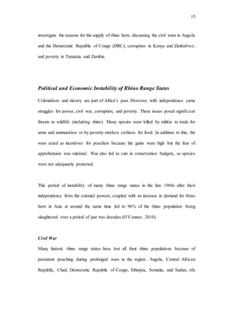 15
investigate the reasons for the supply of rhino horn, discussing the civil wars in Angola
and the Democratic Republic of Congo (DRC); corruption in Kenya and Zimbabwe;
and poverty in Tanzania and Zambia.
Political and Economic Instability of Rhino Range States
Colonialism and slavery are part of Africa’s past. However, with independence came
struggles for power, civil war, corruption, and poverty. These issues posed significant
threats to wildlife (including rhino). Many species were killed by militia to trade for
arms and ammunition or by poverty-stricken civilians for food. In addition to this, the
wars acted as incentives for poachers because the gains were high but the fear of
apprehension was minimal. War also led to cuts in conservation budgets, so species
were not adequately protected.
This period of instability of many rhino range states in the late 1960s after their
independence from the colonial powers, coupled with an increase in demand for rhino
horn in Asia at around the same time led to 96% of the rhino population being
slaughtered over a period of just two decades (O’Connor, 2010).
Civil War
Many historic rhino range states have lost all their rhino populations because of
persistent poaching during prolonged wars in the region. Angola, Central African
Republic, Chad, Democratic Republic of Congo, Ethiopia, Somalia, and Sudan, rife
 