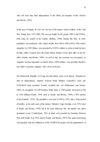 16
with civil wars since their independence in the 1960s, are examples of this. (Emslie
and Brooks, 1999).
In the case of Angola, its civil war was one of the longest armed conflicts of the Cold
War, lasting from 1975-2002. The war was fought by the groups MPLA and UNITA,
both vying for control of the country (Brittain, 1998). During this time, its rhino
population was eradicated, with a major decline from 300 in 1980 to 90 in 1984, extinct
altogether by 1995. Rhinos were poached by UNITA soldiers in order to trade the horn
for high calibre weapons from the South African Defence Force, their allies in the war
effort (Emslie and Brooks, 1999). As well as this, the economy was devastated, so
Angolans became dependent on exports (Ross, 2004). Rhinos were probably therefore
also killed to provide Angolans with a form of income.
The Democratic Republic of Congo has had similar issues in its history. Immediately
after its independence, disputes between Prime Minister Lumumba’s party and
CONAKAT party president Tsombe escalated into war (Ndikumana and Emizet,
2003). Its stronghold of 1150 Northern White rhino in 1960 quickly decreased to 200
in 1965 (Hillman-Smith, 1994: cited in Emslie and Brooks, 1999), a 90% decline
(Curry-Lindahl, 1972). The population recovered to 490 by 1976, after a brief period
of stability in the early years of the dictator Mobutu’s reign (Savidge et al, 1976: cited
in Emslie and Brooks, 1999), but in the years following this, the number was again
decimated to just 15 individuals, 50% of which were poached by Garamba National
Park staff (Smith et al, 1995: cited in Emslie and Brooks, 1999). This spate of poaching
corresponded with the withdrawal of the UNDP/FAO project and the appointment of
 