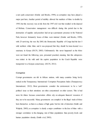 17
a new park conservator (Emslie and Brooks, 1999), so corruption may have played a
major part here. Another period of stability allowed the numbers of rhino to double by
1995, but this recovery was at risk from the 1997 civil war that resulted in the deposal
of Mobutu. Conservation management was difficult during this period due to the
destruction of supplies and poachers had set up a permanent presence in the National
Park, however fortunately losses of rhino were minimal (Emslie and Brooks, 1999),
with 25 surviving the war. By 2005, the Democratic Republic of Congo had the last 5
wild northern white rhino and it was proposed that they should be trans-located to a
sanctuary in Kenya (IUCN, 2005). Unfortunately this never happened as the rhino
were not found the following year, presumed poached, meaning that this subspecies
was extinct in the wild until the captive population in the Czech Republic were
transported to a Kenyan conservancy (IUCN, 2012).
Corruption
Corrupt governments are rife in African nations, with many countries being lowly
ranked on the Transparency International Corruption Perceptions Index (Transparency
International, 2012). Most governments consider the environment to be a ‘soft’
political issue so their attentions are often concentrated on other sectors. This is bad
news for rhinos because conservation efforts rely on adequate financial resources if
they are to be successful. Many governments are complicit in the illegal trade of rhino
horn themselves as there is a chance of high gains but low risk of detection (Smith and
Walpole, 2005), so corruption is clearly a major contributor to the loss of rhino with a
stronger correlation to the changing rate of rhino populations than poverty levels and
human population density (Smith et al, 2003).
 