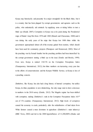 18
Kenya may historically and presently be a major stronghold for the Black rhino, but it
is a country that has been plagued by corrupt governments and agencies such as the
police, who endemically aid criminals by supplying arms or taking bribes to turn a
blind eye (Heald, 2007). Corruption in Kenya was at its peak during the Presidential
reign of Daniel Arap Moi from 1978 until 2002 (Branch and Cheeseman, 2008) and it
was during the early years of his reign that Kenya lost 1000 rhino whilst the
government appropriated almost all of the revenue gained from tourism, which should
have been used for community projects (Thompson and Homewood, 2002). Most of
the poaching was by Somali bandits but the poaching problem had been intensified by
the corrupt government turning a blind eye to the issue (Emslie and Brooks, 1999).
Even now, Kenya is ranked 136/176 on the Corruption Perceptions Index
(Transparency International, 2012), but rhino numbers are increasing every year due
to the efforts of conservationists and the Kenyan Wildlife Service, so Kenya is less of
a poaching concern.
Zimbabwe, like Kenya, has also had a long history of internal corruption; but unlike
Kenya, its rhino population is now diminishing, the only range state to show a decrease
in numbers in the 2010 survey (Emslie, 2012). The Mugabe regime has been riddled
with corruption, making Zimbabwe’s rank in the Corruption Perceptions Index 163rd
out of 176 countries (Transparency International, 2012). High levels of corruption
caused the economy to crash, particularly after the redistribution of land taken from
White farmers caused a mass downturn in agriculture (Zimbabwe’s main industry)
(BBC News, 2002) and led to the 2008 hyperinflation of 11,200,000% (Hanke and
 