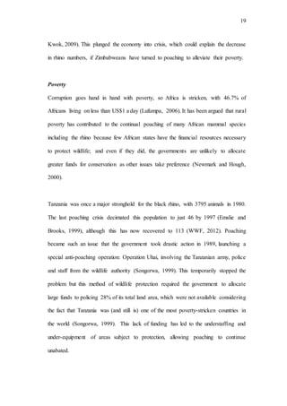 19
Kwok, 2009). This plunged the economy into crisis, which could explain the decrease
in rhino numbers, if Zimbabweans have turned to poaching to alleviate their poverty.
Poverty
Corruption goes hand in hand with poverty, so Africa is stricken, with 46.7% of
Africans living on less than US$1 a day (Lufumpa, 2006). It has been argued that rural
poverty has contributed to the continual poaching of many African mammal species
including the rhino because few African states have the financial resources necessary
to protect wildlife; and even if they did, the governments are unlikely to allocate
greater funds for conservation as other issues take preference (Newmark and Hough,
2000).
Tanzania was once a major stronghold for the black rhino, with 3795 animals in 1980.
The last poaching crisis decimated this population to just 46 by 1997 (Emslie and
Brooks, 1999), although this has now recovered to 113 (WWF, 2012). Poaching
became such an issue that the government took drastic action in 1989, launching a
special anti-poaching operation: Operation Uhai, involving the Tanzanian army, police
and staff from the wildlife authority (Songorwa, 1999). This temporarily stopped the
problem but this method of wildlife protection required the government to allocate
large funds to policing 28% of its total land area, which were not available considering
the fact that Tanzania was (and still is) one of the most poverty-stricken countries in
the world (Songorwa, 1999). This lack of funding has led to the understaffing and
under-equipment of areas subject to protection, allowing poaching to continue
unabated.
 