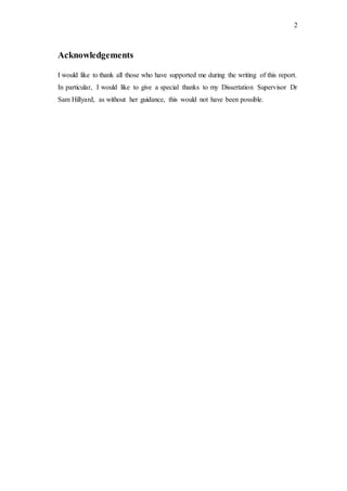 2
Acknowledgements
I would like to thank all those who have supported me during the writing of this report.
In particular, I would like to give a special thanks to my Dissertation Supervisor Dr
Sam Hillyard, as without her guidance, this would not have been possible.
 