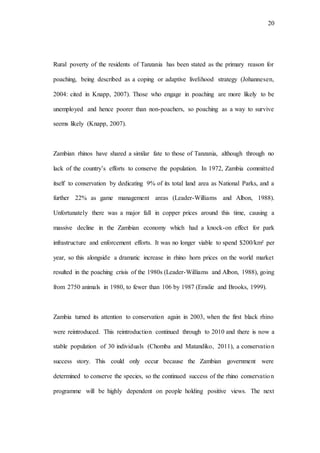 20
Rural poverty of the residents of Tanzania has been stated as the primary reason for
poaching, being described as a coping or adaptive livelihood strategy (Johannesen,
2004: cited in Knapp, 2007). Those who engage in poaching are more likely to be
unemployed and hence poorer than non-poachers, so poaching as a way to survive
seems likely (Knapp, 2007).
Zambian rhinos have shared a similar fate to those of Tanzania, although through no
lack of the country’s efforts to conserve the population. In 1972, Zambia committed
itself to conservation by dedicating 9% of its total land area as National Parks, and a
further 22% as game management areas (Leader-Williams and Albon, 1988).
Unfortunately there was a major fall in copper prices around this time, causing a
massive decline in the Zambian economy which had a knock-on effect for park
infrastructure and enforcement efforts. It was no longer viable to spend $200/km² per
year, so this alongside a dramatic increase in rhino horn prices on the world market
resulted in the poaching crisis of the 1980s (Leader-Williams and Albon, 1988), going
from 2750 animals in 1980, to fewer than 106 by 1987 (Emslie and Brooks, 1999).
Zambia turned its attention to conservation again in 2003, when the first black rhino
were reintroduced. This reintroduction continued through to 2010 and there is now a
stable population of 30 individuals (Chomba and Matandiko, 2011), a conservation
success story. This could only occur because the Zambian government were
determined to conserve the species, so the continued success of the rhino conservation
programme will be highly dependent on people holding positive views. The next
 