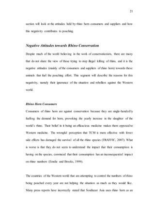 21
section will look at the attitudes held by rhino horn consumers and suppliers and how
this negativity contributes to poaching.
Negative Attitudes towards Rhino Conservation
Despite much of the world believing in the work of conservationists, there are many
that do not share the view of those trying to stop illegal killing of rhino, and it is the
negative attitudes (mainly of the consumers and suppliers of rhino horn) towards these
animals that fuel the poaching effort. This segment will describe the reasons for this
negativity, namely their ignorance of the situation and rebellion against the Western
world.
Rhino Horn Consumers
Consumers of rhino horn are against conservation because they are single-handedly
fuelling the demand for horn, provoking the yearly increase in the slaughter of the
world’s rhino. Their belief in it being an efficacious medicine makes them opposed to
Western medicine. The wrongful perception that TCM is more effective with fewer
side effects has damaged the survival of all the rhino species (TRAFFIC, 2007). What
is worse is that they do not seem to understand the impact that their consumption is
having on the species, convinced that their consumption has an inconsequential impact
on rhino numbers (Emslie and Brooks, 1999).
The countries of the Western world that are attempting to control the numbers of rhino
being poached every year are not helping the situation as much as they would like.
Many press reports have incorrectly stated that Southeast Asia uses rhino horn as an
 