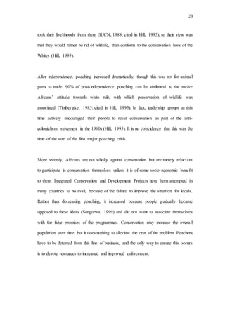 23
took their livelihoods from them (IUCN, 1988: cited in Hill, 1995), so their view was
that they would rather be rid of wildlife, than conform to the conservation laws of the
Whites (Hill, 1995).
After independence, poaching increased dramatically, though this was not for animal
parts to trade. 90% of post-independence poaching can be attributed to the native
Africans’ attitude towards white rule, with which preservation of wildlife was
associated (Timberlake, 1985: cited in Hill, 1995). In fact, leadership groups at this
time actively encouraged their people to resist conservation as part of the anti-
colonialism movement in the 1960s (Hill, 1995). It is no coincidence that this was the
time of the start of the first major poaching crisis.
More recently, Africans are not wholly against conservation but are merely reluctant
to participate in conservation themselves unless it is of some socio-economic benefit
to them. Integrated Conservation and Development Projects have been attempted in
many countries to no avail, because of the failure to improve the situation for locals.
Rather than decreasing poaching, it increased because people gradually became
opposed to these ideas (Songorwa, 1999) and did not want to associate themselves
with the false promises of the programmes. Conservation may increase the overall
population over time, but it does nothing to alleviate the crux of the problem. Poachers
have to be deterred from this line of business, and the only way to ensure this occurs
is to devote resources to increased and improved enforcement.
 