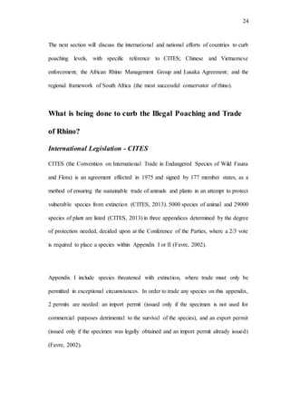 24
The next section will discuss the international and national efforts of countries to curb
poaching levels, with specific reference to CITES; Chinese and Vietnamese
enforcement; the African Rhino Management Group and Lusaka Agreement; and the
regional framework of South Africa (the most successful conservator of rhino).
What is being done to curb the Illegal Poaching and Trade
of Rhino?
International Legislation - CITES
CITES (the Convention on International Trade in Endangered Species of Wild Fauna
and Flora) is an agreement effected in 1975 and signed by 177 member states, as a
method of ensuring the sustainable trade of animals and plants in an attempt to protect
vulnerable species from extinction (CITES, 2013). 5000 species of animal and 29000
species of plant are listed (CITES, 2013) in three appendices determined by the degree
of protection needed, decided upon at the Conference of the Parties, where a 2/3 vote
is required to place a species within Appendix I or II (Favre, 2002).
Appendix I include species threatened with extinction, where trade must only be
permitted in exceptional circumstances. In order to trade any species on this appendix,
2 permits are needed: an import permit (issued only if the specimen is not used for
commercial purposes detrimental to the survival of the species), and an export permit
(issued only if the specimen was legally obtained and an import permit already issued)
(Favre, 2002).
 