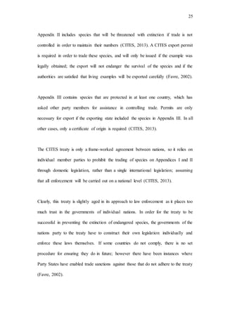 25
Appendix II includes species that will be threatened with extinction if trade is not
controlled in order to maintain their numbers (CITES, 2013). A CITES export permit
is required in order to trade these species, and will only be issued if the example was
legally obtained; the export will not endanger the survival of the species and if the
authorities are satisfied that living examples will be exported carefully (Favre, 2002).
Appendix III contains species that are protected in at least one country, which has
asked other party members for assistance in controlling trade. Permits are only
necessary for export if the exporting state included the species in Appendix III. In all
other cases, only a certificate of origin is required (CITES, 2013).
The CITES treaty is only a frame-worked agreement between nations, so it relies on
individual member parties to prohibit the trading of species on Appendices I and II
through domestic legislation, rather than a single international legislation; assuming
that all enforcement will be carried out on a national level (CITES, 2013).
Clearly, this treaty is slightly aged in its approach to law enforcement as it places too
much trust in the governments of individual nations. In order for the treaty to be
successful in preventing the extinction of endangered species, the governments of the
nations party to the treaty have to construct their own legislation individually and
enforce these laws themselves. If some countries do not comply, there is no set
procedure for ensuring they do in future; however there have been instances where
Party States have enabled trade sanctions against those that do not adhere to the treaty
(Favre, 2002).
 