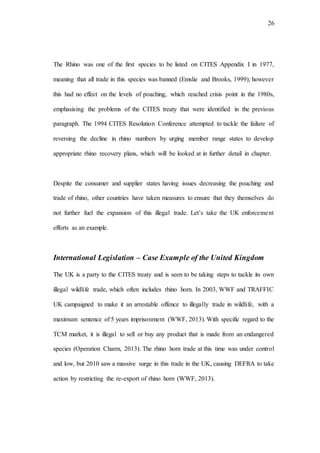 26
The Rhino was one of the first species to be listed on CITES Appendix I in 1977,
meaning that all trade in this species was banned (Emslie and Brooks, 1999); however
this had no effect on the levels of poaching, which reached crisis point in the 1980s,
emphasising the problems of the CITES treaty that were identified in the previous
paragraph. The 1994 CITES Resolution Conference attempted to tackle the failure of
reversing the decline in rhino numbers by urging member range states to develop
appropriate rhino recovery plans, which will be looked at in further detail in chapter.
Despite the consumer and supplier states having issues decreasing the poaching and
trade of rhino, other countries have taken measures to ensure that they themselves do
not further fuel the expansion of this illegal trade. Let’s take the UK enforcement
efforts as an example.
International Legislation – Case Example of the United Kingdom
The UK is a party to the CITES treaty and is seen to be taking steps to tackle its own
illegal wildlife trade, which often includes rhino horn. In 2003, WWF and TRAFFIC
UK campaigned to make it an arrestable offence to illegally trade in wildlife, with a
maximum sentence of 5 years imprisonment (WWF, 2013). With specific regard to the
TCM market, it is illegal to sell or buy any product that is made from an endangered
species (Operation Charm, 2013). The rhino horn trade at this time was under control
and low, but 2010 saw a massive surge in this trade in the UK, causing DEFRA to take
action by restricting the re-export of rhino horn (WWF, 2013).
 
