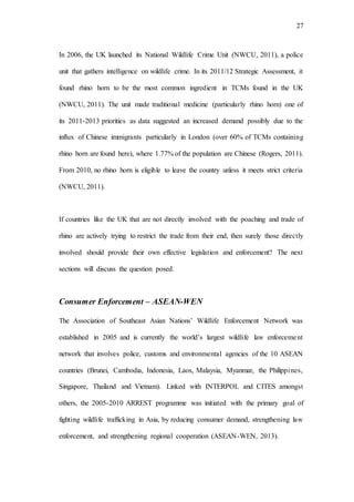 27
In 2006, the UK launched its National Wildlife Crime Unit (NWCU, 2011), a police
unit that gathers intelligence on wildlife crime. In its 2011/12 Strategic Assessment, it
found rhino horn to be the most common ingredient in TCMs found in the UK
(NWCU, 2011). The unit made traditional medicine (particularly rhino horn) one of
its 2011-2013 priorities as data suggested an increased demand possibly due to the
influx of Chinese immigrants particularly in London (over 60% of TCMs containing
rhino horn are found here), where 1.77% of the population are Chinese (Rogers, 2011).
From 2010, no rhino horn is eligible to leave the country unless it meets strict criteria
(NWCU, 2011).
If countries like the UK that are not directly involved with the poaching and trade of
rhino are actively trying to restrict the trade from their end, then surely those directly
involved should provide their own effective legislation and enforcement? The next
sections will discuss the question posed.
Consumer Enforcement – ASEAN-WEN
The Association of Southeast Asian Nations’ Wildlife Enforcement Network was
established in 2005 and is currently the world’s largest wildlife law enforcement
network that involves police, customs and environmental agencies of the 10 ASEAN
countries (Brunei, Cambodia, Indonesia, Laos, Malaysia, Myanmar, the Philippines,
Singapore, Thailand and Vietnam). Linked with INTERPOL and CITES amongst
others, the 2005-2010 ARREST programme was initiated with the primary goal of
fighting wildlife trafficking in Asia, by reducing consumer demand, strengthening law
enforcement, and strengthening regional cooperation (ASEAN-WEN, 2013).
 