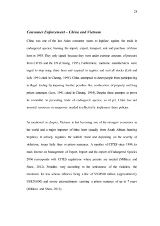 28
Consumer Enforcement – China and Vietnam
China was one of the last Asian consumer states to legislate against the trade in
endangered species; banning the import, export, transport, sale and purchase of rhino
horn in 1993. They only signed because they were under extreme amounts of pressure
from CITES and the UN (Cheung, 1995). Furthermore, medicine manufacturers were
urged to stop using rhino horn and required to register and seal all stocks (Loh and
Loh, 1994: cited in Cheung, 1995). China attempted to deter people from participating
in illegal trading by imposing harsher penalties like confiscation of property and long
prison sentences (Low, 1991: cited in Cheung, 1995). Despite these attempts to prove
its committal to preventing trade of endangered species, as of yet, China has not
invested resources or manpower needed to effectively implement these policies.
As mentioned in chapter, Vietnam is fast becoming one of the strongest economies in
the world and a major importer of rhino horn (usually from South African hunting
trophies). It actively regulates the wildlife trade and depending on the severity of
violations, issues hefty fines or prison sentences. A member of CITES since 1994, its
main Decree on Management of Export, Import and Re-export of Endangered Species
2006 corresponds with CITES regulations where permits are needed (Milliken and
Shaw, 2012). Penalties vary according to the seriousness of the violation, the
maximum for less serious offences being a fine of VND500 million (approximately
US$29,000) and severe encroachments carrying a prison sentence of up to 7 years
(Milliken and Shaw, 2012).
 