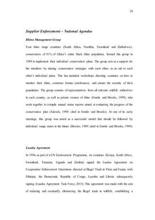 29
Supplier Enforcement – National Agendas
Rhino Management Group
Four rhino range countries (South Africa, Namibia, Swaziland and Zimbabwe),
conservators of 81% of Africa’s entire black rhino population, formed this group in
1989 to implement their individual conservation plans. The group acts as a support for
the members by sharing conservation strategies with each other, as an aid to each
other’s individual plans. This has included workshops directing countries on how to
monitor their rhino, construct bomas (enclosures), and ensure the security of their
population. The group consists of representatives from all relevant wildlife authorities
in each country, as well as private owners of rhino (Emslie and Brooks, 1999), who
work together to compile annual status reports aimed at evaluating the progress of the
conservation plan (Adcock, 1998: cited in Emslie and Brooks). At one of its early
meetings, this group was noted as a successful model that should be followed by
individual range states in the future (Brooks, 1989: cited in Emslie and Brooks, 1999).
Lusaka Agreement
In 1994, as part of a UN Environment Programme, six countries (Kenya, South Africa,
Swaziland, Tanzania, Uganda and Zambia) signed the Lusaka Agreement on
Cooperative Enforcement Operations directed at Illegal Trade in Flora and Fauna; with
Ethiopia, the Democratic Republic of Congo, Lesotho and Liberia subsequently
signing (Lusaka Agreement Task Force, 2013). This agreement was made with the aim
of reducing and eventually eliminating the illegal trade in wildlife, establishing a
 
