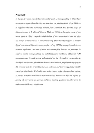 3
Abstract
In the last five years, reports have shown that levels of rhino poaching in Africa have
increased to unprecedented levels, not seen since the poaching crisis of the 1980s. It
is suggested that the increasing demand from Southeast Asia for the usage of
rhinoceros horn in Traditional Chinese Medicine (TCM) is the major cause of this
recent spate in killing; coupled with the failure of African authorities that are often
too corrupt or impoverished to prevent poaching. There have been efforts to stop the
illegal poaching of rhino with many members of the CITES treaty ratifying their own
national legislations, but none of these have successfully deterred the poachers. In
order to combat rhino poaching, the underlying causes need to be addressed. TCM
consumers must be made aware and educated on the effects their consumption is
having on wildlife and governments must do more to deter people from engaging in
this criminal activity, by applying harsher sentences and improving policing via the
use of specialised units. Whilst this is occurring, conservation efforts need to continue
to ensure that rhino numbers do not dramatically decrease as they did before, by
fencing off more areas as reserves and trans-locating specimens to other areas in
order to establish more populations.
 