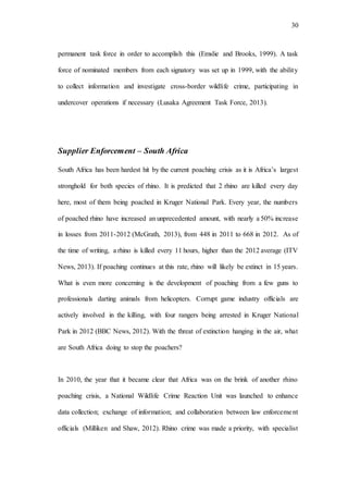 30
permanent task force in order to accomplish this (Emslie and Brooks, 1999). A task
force of nominated members from each signatory was set up in 1999, with the ability
to collect information and investigate cross-border wildlife crime, participating in
undercover operations if necessary (Lusaka Agreement Task Force, 2013).
Supplier Enforcement – South Africa
South Africa has been hardest hit by the current poaching crisis as it is Africa’s largest
stronghold for both species of rhino. It is predicted that 2 rhino are killed every day
here, most of them being poached in Kruger National Park. Every year, the numbers
of poached rhino have increased an unprecedented amount, with nearly a 50% increase
in losses from 2011-2012 (McGrath, 2013), from 448 in 2011 to 668 in 2012. As of
the time of writing, a rhino is killed every 11 hours, higher than the 2012 average (ITV
News, 2013). If poaching continues at this rate, rhino will likely be extinct in 15 years.
What is even more concerning is the development of poaching from a few guns to
professionals darting animals from helicopters. Corrupt game industry officials are
actively involved in the killing, with four rangers being arrested in Kruger National
Park in 2012 (BBC News, 2012). With the threat of extinction hanging in the air, what
are South Africa doing to stop the poachers?
In 2010, the year that it became clear that Africa was on the brink of another rhino
poaching crisis, a National Wildlife Crime Reaction Unit was launched to enhance
data collection; exchange of information; and collaboration between law enforcement
officials (Milliken and Shaw, 2012). Rhino crime was made a priority, with specialist
 