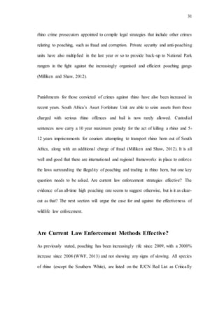31
rhino crime prosecutors appointed to compile legal strategies that include other crimes
relating to poaching, such as fraud and corruption. Private security and anti-poaching
units have also multiplied in the last year or so to provide back-up to National Park
rangers in the fight against the increasingly organised and efficient poaching gangs
(Milliken and Shaw, 2012).
Punishments for those convicted of crimes against rhino have also been increased in
recent years. South Africa’s Asset Forfeiture Unit are able to seize assets from those
charged with serious rhino offences and bail is now rarely allowed. Custodial
sentences now carry a 10 year maximum penalty for the act of killing a rhino and 5-
12 years imprisonments for couriers attempting to transport rhino horn out of South
Africa, along with an additional charge of fraud (Milliken and Shaw, 2012). It is all
well and good that there are international and regional frameworks in place to enforce
the laws surrounding the illegality of poaching and trading in rhino horn, but one key
question needs to be asked. Are current law enforcement strategies effective? The
evidence of an all-time high poaching rate seems to suggest otherwise, but is it as clear-
cut as that? The next section will argue the case for and against the effectiveness of
wildlife law enforcement.
Are Current Law Enforcement Methods Effective?
As previously stated, poaching has been increasingly rife since 2009, with a 3000%
increase since 2008 (WWF, 2013) and not showing any signs of slowing. All species
of rhino (except the Southern White), are listed on the IUCN Red List as Critically
 