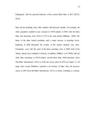 32
Endangered, with the reported extinction of the western black rhino in 2011 (IUCN,
2012).
Since the last poaching crisis, rhino numbers had increased steadily. For example, the
white population doubled in just a decade to 14550 animals in 2005, with the black
rhino also increasing from 2410 to 3725 in the same period (Milledge, 2008). The
future of the rhino looked promising until a major increase in poaching levels,
beginning in 2008 threatened the security of this ancient mammal once more.
Fortunately, even with the onset of the latest poaching crisis in 2008, both of the
African species have continued to increase in numbers (Milliken et al, 2009), with the
white rhino amounting to 20165 animals and the black rhino, 4880 specimens (Save
The Rhino International, 2013) as of the last survey taken in 2010 (see Figure 1). All
range states except Zimbabwe reported a net increase of rhino since the previous
survey in 2007 (Save the Rhino International, 2013), so clearly something is working.
 