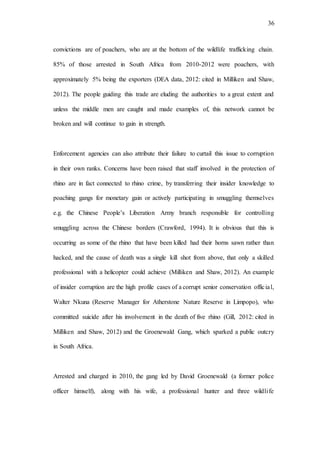 36
convictions are of poachers, who are at the bottom of the wildlife trafficking chain.
85% of those arrested in South Africa from 2010-2012 were poachers, with
approximately 5% being the exporters (DEA data, 2012: cited in Milliken and Shaw,
2012). The people guiding this trade are eluding the authorities to a great extent and
unless the middle men are caught and made examples of, this network cannot be
broken and will continue to gain in strength.
Enforcement agencies can also attribute their failure to curtail this issue to corruption
in their own ranks. Concerns have been raised that staff involved in the protection of
rhino are in fact connected to rhino crime, by transferring their insider knowledge to
poaching gangs for monetary gain or actively participating in smuggling themselves
e.g. the Chinese People’s Liberation Army branch responsible for controlling
smuggling across the Chinese borders (Crawford, 1994). It is obvious that this is
occurring as some of the rhino that have been killed had their horns sawn rather than
hacked, and the cause of death was a single kill shot from above, that only a skilled
professional with a helicopter could achieve (Milliken and Shaw, 2012). An example
of insider corruption are the high profile cases of a corrupt senior conservation official,
Walter Nkuna (Reserve Manager for Atherstone Nature Reserve in Limpopo), who
committed suicide after his involvement in the death of five rhino (Gill, 2012: cited in
Milliken and Shaw, 2012) and the Groenewald Gang, which sparked a public outcry
in South Africa.
Arrested and charged in 2010, the gang led by David Groenewald (a former police
officer himself), along with his wife, a professional hunter and three wildlife
 