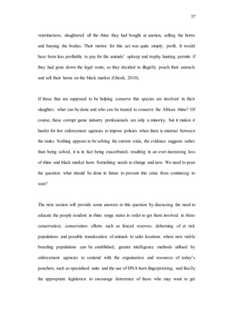 37
veterinarians; slaughtered all the rhino they had bought at auction, selling the horns
and burying the bodies. Their motive for this act was quite simply: profit. It would
have been less profitable to pay for the animals’ upkeep and trophy hunting permits if
they had gone down the legal route, so they decided to illegally poach their animals
and sell their horns on the black market (Ghosh, 2010).
If those that are supposed to be helping conserve this species are involved in their
slaughter, what can be done and who can be trusted to conserve the African rhino? Of
course, these corrupt game industry professionals are only a minority, but it makes it
harder for law enforcement agencies to impose policies when there is mistrust between
the ranks. Nothing appears to be solving the current crisis, the evidence suggests rather
than being solved, it is in fact being exacerbated; resulting in an ever-increasing loss
of rhino and black market horn. Something needs to change and now. We need to pose
the question: what should be done in future to prevent this crisis from continuing to
soar?
The next section will provide some answers to this question by discussing the need to
educate the people resident in rhino range states in order to get them involved in rhino
conservation; conservation efforts such as fenced reserves, dehorning of at risk
populations and possible translocation of animals to safer locations where new viable
breeding populations can be established; greater intelligence methods utilised by
enforcement agencies to contend with the organisation and resources of today’s
poachers, such as specialised units and the use of DNA horn fingerprinting; and finally
the appropriate legislation to encourage deterrence of those who may want to get
 