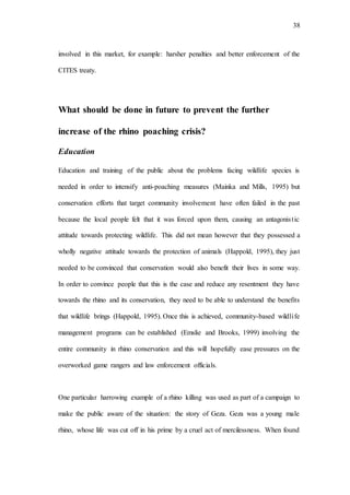 38
involved in this market, for example: harsher penalties and better enforcement of the
CITES treaty.
What should be done in future to prevent the further
increase of the rhino poaching crisis?
Education
Education and training of the public about the problems facing wildlife species is
needed in order to intensify anti-poaching measures (Mainka and Mills, 1995) but
conservation efforts that target community involvement have often failed in the past
because the local people felt that it was forced upon them, causing an antagonistic
attitude towards protecting wildlife. This did not mean however that they possessed a
wholly negative attitude towards the protection of animals (Happold, 1995), they just
needed to be convinced that conservation would also benefit their lives in some way.
In order to convince people that this is the case and reduce any resentment they have
towards the rhino and its conservation, they need to be able to understand the benefits
that wildlife brings (Happold, 1995). Once this is achieved, community-based wildlife
management programs can be established (Emslie and Brooks, 1999) involving the
entire community in rhino conservation and this will hopefully ease pressures on the
overworked game rangers and law enforcement officials.
One particular harrowing example of a rhino killing was used as part of a campaign to
make the public aware of the situation: the story of Geza. Geza was a young male
rhino, whose life was cut off in his prime by a cruel act of mercilessness. When found
 