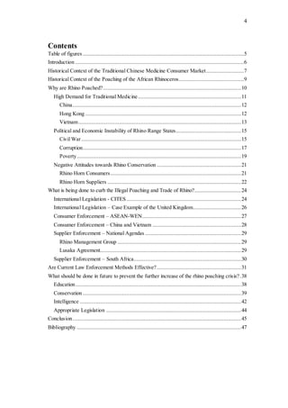 4
Contents
Table of figures ...............................................................................................................5
Introduction ....................................................................................................................6
Historical Context of the Traditional Chinese Medicine Consumer Market..........................7
Historical Context of the Poaching of the African Rhinoceros.............................................9
Why are Rhino Poached?...............................................................................................10
High Demand for Traditional Medicine.......................................................................11
China....................................................................................................................12
Hong Kong ...........................................................................................................12
Vietnam................................................................................................................13
Political and Economic Instability of Rhino Range States.............................................15
Civil War..............................................................................................................15
Corruption.............................................................................................................17
Poverty.................................................................................................................19
Negative Attitudes towards Rhino Conservation ..........................................................21
Rhino Horn Consumers..........................................................................................21
Rhino Horn Suppliers ............................................................................................22
What is being done to curb the Illegal Poaching and Trade of Rhino?................................24
International Legislation - CITES...............................................................................24
International Legislation – Case Example of the United Kingdom.................................26
Consumer Enforcement – ASEAN-WEN....................................................................27
Consumer Enforcement – China and Vietnam .............................................................28
Supplier Enforcement – National Agendas ..................................................................29
Rhino Management Group .....................................................................................29
Lusaka Agreement.................................................................................................29
Supplier Enforcement – South Africa..........................................................................30
Are Current Law Enforcement Methods Effective?..........................................................31
What should be done in future to prevent the further increase of the rhino poaching crisis?.38
Education..................................................................................................................38
Conservation .............................................................................................................39
Intelligence ...............................................................................................................42
Appropriate Legislation .............................................................................................44
Conclusion....................................................................................................................45
Bibliography .................................................................................................................47
 