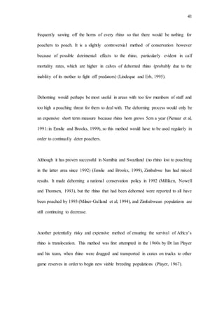 41
frequently sawing off the horns of every rhino so that there would be nothing for
poachers to poach. It is a slightly controversial method of conservation however
because of possible detrimental effects to the rhino, particularly evident in calf
mortality rates, which are higher in calves of dehorned rhino (probably due to the
inability of its mother to fight off predators) (Lindeque and Erb, 1995).
Dehorning would perhaps be most useful in areas with too few members of staff and
too high a poaching threat for them to deal with. The dehorning process would only be
an expensive short term measure because rhino horn grows 5cm a year (Pienaar et al,
1991: in Emslie and Brooks, 1999), so this method would have to be used regularly in
order to continually deter poachers.
Although it has proven successful in Namibia and Swaziland (no rhino lost to poaching
in the latter area since 1992) (Emslie and Brooks, 1999), Zimbabwe has had mixed
results. It made dehorning a national conservation policy in 1992 (Milliken, Nowell
and Thomsen, 1993), but the rhino that had been dehorned were reported to all have
been poached by 1993 (Milner-Gulland et al, 1994), and Zimbabwean populations are
still continuing to decrease.
Another potentially risky and expensive method of ensuring the survival of Africa’s
rhino is translocation. This method was first attempted in the 1960s by Dr Ian Player
and his team, when rhino were drugged and transported in crates on trucks to other
game reserves in order to begin new viable breeding populations (Player, 1967).
 