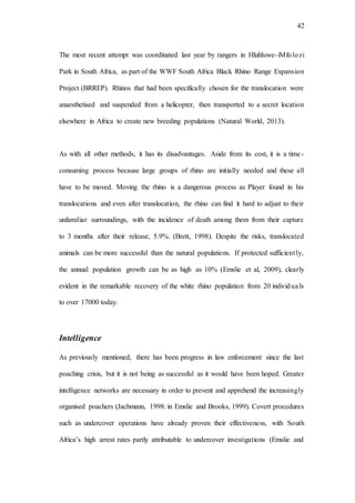42
The most recent attempt was coordinated last year by rangers in Hluhluwe-iMfolozi
Park in South Africa, as part of the WWF South Africa Black Rhino Range Expansion
Project (BRREP). Rhinos that had been specifically chosen for the translocation were
anaesthetised and suspended from a helicopter, then transported to a secret location
elsewhere in Africa to create new breeding populations (Natural World, 2013).
As with all other methods, it has its disadvantages. Aside from its cost, it is a time-
consuming process because large groups of rhino are initially needed and these all
have to be moved. Moving the rhino is a dangerous process as Player found in his
translocations and even after translocation, the rhino can find it hard to adjust to their
unfamiliar surroundings, with the incidence of death among them from their capture
to 3 months after their release, 5.9%. (Brett, 1998). Despite the risks, translocated
animals can be more successful than the natural populations. If protected sufficiently,
the annual population growth can be as high as 10% (Emslie et al, 2009), clearly
evident in the remarkable recovery of the white rhino population from 20 individuals
to over 17000 today.
Intelligence
As previously mentioned, there has been progress in law enforcement since the last
poaching crisis, but it is not being as successful as it would have been hoped. Greater
intelligence networks are necessary in order to prevent and apprehend the increasingly
organised poachers (Jachmann, 1998: in Emslie and Brooks, 1999). Covert procedures
such as undercover operations have already proven their effectiveness, with South
Africa’s high arrest rates partly attributable to undercover investigations (Emslie and
 