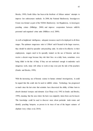 43
Brooks, 1999). South Africa has been at the forefront of African nations’ attempts to
improve law enforcement methods. In 2008, the National Biodiversity Investigators
Forum was formed as part of the NEMA Biodiversity Act Regulations, to investigate
poaching crimes (Milledge, 2008) and improve cooperation between wildlife
personnel and organised crime units (Milliken et al, 2009).
As well as heightened intelligence, adequate resources need to be deployed in all rhino
ranges. The optimum ranger:area ratio is 1:30km² and if located in the larger reserves,
they should be aided by specialist anti-poaching units. In order to be effective in their
employment, rangers need to be specially trained on the use of firearms and also
receive a decent wage because they risk their lives on a daily basis, sometimes even
being killed in the line of duty. If they are not motivated enough to undertake such
dangerous work, many will refuse to work or may even join the side of the poachers
(Emslie and Brooks, 1999).
With the increasing use of forensic science in human criminal investigations, it could
be argued that this could also be used in wildlife crimes. Technology has progressed
so much since the last crisis that scientists have discovered the ability of rhino horn to
absorb chemical isotopes and elements (Lee-Thorp et al, 1992: in Emslie and Brooks,
1999), meaning that the area where the horn was originally taken from can be traced.
This knowledge could be used to discover more about particular trade routes and
identify poaching hotspots, as proven in its trace of one of the largest seizures of
elephant ivory (Alacs et al, 2010).
 