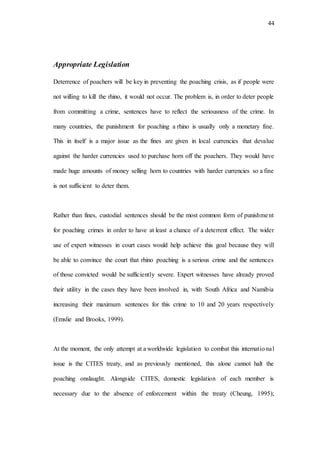 44
Appropriate Legislation
Deterrence of poachers will be key in preventing the poaching crisis, as if people were
not willing to kill the rhino, it would not occur. The problem is, in order to deter people
from committing a crime, sentences have to reflect the seriousness of the crime. In
many countries, the punishment for poaching a rhino is usually only a monetary fine.
This in itself is a major issue as the fines are given in local currencies that devalue
against the harder currencies used to purchase horn off the poachers. They would have
made huge amounts of money selling horn to countries with harder currencies so a fine
is not sufficient to deter them.
Rather than fines, custodial sentences should be the most common form of punishment
for poaching crimes in order to have at least a chance of a deterrent effect. The wider
use of expert witnesses in court cases would help achieve this goal because they will
be able to convince the court that rhino poaching is a serious crime and the sentences
of those convicted would be sufficiently severe. Expert witnesses have already proved
their utility in the cases they have been involved in, with South Africa and Namibia
increasing their maximum sentences for this crime to 10 and 20 years respectively
(Emslie and Brooks, 1999).
At the moment, the only attempt at a worldwide legislation to combat this international
issue is the CITES treaty, and as previously mentioned, this alone cannot halt the
poaching onslaught. Alongside CITES, domestic legislation of each member is
necessary due to the absence of enforcement within the treaty (Cheung, 1995);
 