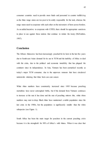 45
consumer countries need to provide more funds and personnel to counter trafficking
as the rhino range states are too poor to be solely responsible for the task, whereas the
range states need to cooperate with each other on the movement of horn across borders.
As an added incentive to cooperate with CITES, there should be appropriate sanctions
in place to use against those nations that continue to violate the treaty (McFadden,
1987).
Conclusion
The African rhinoceros has been increasingly poached for its horn in the last five years
due to South-east Asian demand for its use in TCM and the inability of Africa to deal
with the crisis, due to the political and economic instability that has plagued the
continent since its independence. In Asia, Vietnam has been earmarked recently as
today’s major TCM consumer, due to the unproven rumours that have circulated
nationwide claiming that rhino horn can cure cancer.
White rhino numbers have consistently increased since 1895 because poaching
mortalities have never outweighed births, but if the demand from Vietnam continues
to increase at the rate it has done and the rate of poaching mirrors this, white rhino
numbers may start to drop. Black rhino have maintained a stable population since the
last crisis in the 1980s, but the population is significantly smaller than the white
subspecies (see Figure 1).
South Africa has been the main target for poachers in the current poaching crisis
because it is the stronghold for 90% of Africa’s wild rhinos. When it was clear that
 