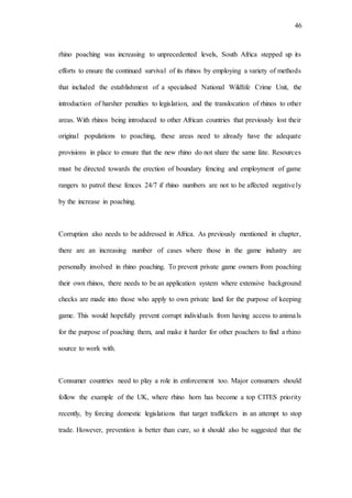 46
rhino poaching was increasing to unprecedented levels, South Africa stepped up its
efforts to ensure the continued survival of its rhinos by employing a variety of methods
that included the establishment of a specialised National Wildlife Crime Unit, the
introduction of harsher penalties to legislation, and the translocation of rhinos to other
areas. With rhinos being introduced to other African countries that previously lost their
original populations to poaching, these areas need to already have the adequate
provisions in place to ensure that the new rhino do not share the same fate. Resources
must be directed towards the erection of boundary fencing and employment of game
rangers to patrol these fences 24/7 if rhino numbers are not to be affected negatively
by the increase in poaching.
Corruption also needs to be addressed in Africa. As previously mentioned in chapter,
there are an increasing number of cases where those in the game industry are
personally involved in rhino poaching. To prevent private game owners from poaching
their own rhinos, there needs to be an application system where extensive background
checks are made into those who apply to own private land for the purpose of keeping
game. This would hopefully prevent corrupt individuals from having access to animals
for the purpose of poaching them, and make it harder for other poachers to find a rhino
source to work with.
Consumer countries need to play a role in enforcement too. Major consumers should
follow the example of the UK, where rhino horn has become a top CITES priority
recently, by forcing domestic legislations that target traffickers in an attempt to stop
trade. However, prevention is better than cure, so it should also be suggested that the
 