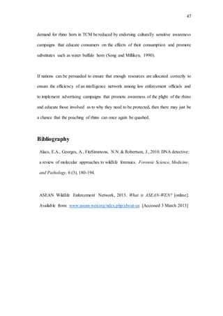 47
demand for rhino horn in TCM be reduced by endorsing culturally sensitive awareness
campaigns that educate consumers on the effects of their consumption and promote
substitutes such as water buffalo horn (Song and Milliken, 1990).
If nations can be persuaded to ensure that enough resources are allocated correctly to
ensure the efficiency of an intelligence network among law enforcement officials and
to implement advertising campaigns that promote awareness of the plight of the rhino
and educate those involved as to why they need to be protected, then there may just be
a chance that the poaching of rhino can once again be quashed.
Bibliography
Alacs, E.A., Georges, A., FitzSimmons, N.N.& Robertson, J., 2010. DNA detective:
a review of molecular approaches to wildlife forensics. Forensic Science, Medicine,
and Pathology, 6 (3), 180-194.
ASEAN Wildlife Enforcement Network, 2013. What is ASEAN-WEN? [online].
Available from: www.asean-wen.org/ndex.php/about-us [Accessed 3 March 2013]
 