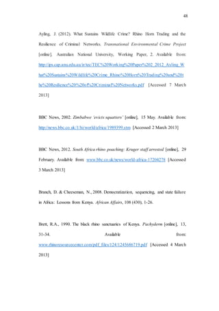 48
Ayling, J. (2012). What Sustains Wildlife Crime? Rhino Horn Trading and the
Resilience of Criminal Networks. Transnational Environmental Crime Project
[online], Australian National University, Working Paper, 2. Available from:
http://ips.cap.anu.edu.au/ir/tec/TEC%20Working%20Paper%202_2012_Ayling_W
hat%20Sustains%20Wildlife%20Crime_Rhino%20Horn%20Trading%20and%20t
he%20Resilience%20%20of%20Criminal%20Networks.pdf [Accessed 7 March
2013]
BBC News, 2002. Zimbabwe ‘evicts squatters’ [online], 15 May. Available from:
http://news.bbc.co.uk/1/hi/world/africa/1989399.stm [Accessed 2 March 2013]
BBC News, 2012. South Africa rhino poaching: Kruger staff arrested [online], 29
February. Available from: www.bbc.co.uk/news/world-africa-17204278 [Accessed
3 March 2013]
Branch, D. & Cheeseman, N., 2008. Democratization, sequencing, and state failure
in Africa: Lessons from Kenya. African Affairs, 108 (430), 1-26.
Brett, R.A., 1990. The black rhino sanctuaries of Kenya. Pachyderm [online], 13,
31-34. Available from:
www.rhinoresourcecenter.com/pdf_files/124/1245686719.pdf [Accessed 4 March
2013]
 