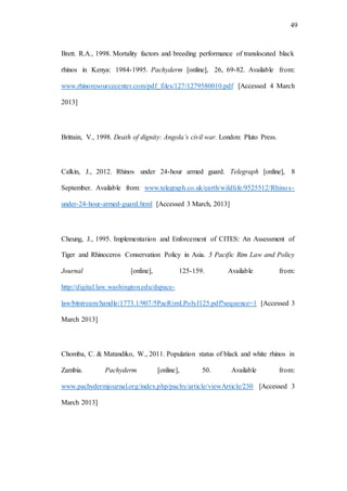 49
Brett. R.A., 1998. Mortality factors and breeding performance of translocated black
rhinos in Kenya: 1984-1995. Pachyderm [online], 26, 69-82. Available from:
www.rhinoresourcecenter.com/pdf_files/127/1279580010.pdf [Accessed 4 March
2013]
Brittain, V., 1998. Death of dignity: Angola’s civil war. London: Pluto Press.
Calkin, J., 2012. Rhinos under 24-hour armed guard. Telegraph [online], 8
September. Available from: www.telegraph.co.uk/earth/wildlife/9525512/Rhinos-
under-24-hour-armed-guard.html [Accessed 3 March, 2013]
Cheung, J., 1995. Implementation and Enforcement of CITES: An Assessment of
Tiger and Rhinoceros Conservation Policy in Asia. 5 Pacific Rim Law and Policy
Journal [online], 125-159. Available from:
http://digital.law.washington.edu/dspace-
law/bitstream/handle/1773.1/907/5PacRimLPolyJ125.pdf?sequence=1 [Accessed 3
March 2013]
Chomba, C. & Matandiko, W., 2011. Population status of black and white rhinos in
Zambia. Pachyderm [online], 50. Available from:
www.pachydermjournal.org/index.php/pachy/article/viewArticle/230 [Accessed 3
March 2013]
 