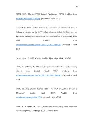50
CITES, 2013. What is CITES? [online]. Washington: CITES. Available from:
www.cites.org/eng/disc/what.php [Accessed 3 March 2013]
Crawford, C., 1994. Conflicts between the Convention on International Trade in
Endangered Species and the GATT in light of actions to halt the Rhinoceros and
Tiger trade. 7 GeorgetownInternational Environmental Law Review [online], 1994-
1995. Available from:
www.rhinoresourcecenter.com/pdf_files/132/1328419860.pdf [Accessed 1 March
2013]
Curry-Lindahl, K., 1972. War and the white rhinos. Oryx, 11 (4), 263-267.
Dublin, H. & Wilson, A., 1998. The fight for survival: four decades of conserving
Africa’s rhinos [online]. Gland: WWF. Available from:
www.rhinoresourcecenter.com/pdf_files/128/1286749088.pdf [Accessed 3 March
2013]
Emslie, R., 2012. Diceros bicornis [online]. In: IUCN (ed), IUCN Red List of
Threatened Species. Gland: IUCN. Available from:
www.iucnredlist.org/details/6557/0 [Accessed 2 March 2013]
Emslie, R. & Brooks, M., 1999. African Rhino: Status Survey and Conservation
Action Plan [online]. Cambridge: IUCN. Available from:
 