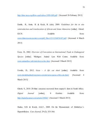 51
http://data.iucn.org/dbtw-wpd/edocs/1999-049.pdf [Accessed 26 February 2013]
Emslie, R., Amin, R. & Kock, R. (eds), 2009. Guidelines for the in situ
reintroduction and translocation of African and Asian rhinoceros [online]. Gland:
IUCN. Available from:
www.rhinoresourcecenter.com/pdf_files/123/1236876187.pdf [Accessed 4 March
2013]
Favre, D., 2002. Overview of Convention on International Trade in Endangered
Species [online]. Michigan: Animal Law Web Centre. Available from:
www.animallaw.info/articles/ovcites.htm [Accessed 3 March 2013]
Fowlds, D., 2012. Geza – A life cut short [online]. Available from:
www.davidshepherd.org/news-events/news/geza-a-life-cut-short/ [Accessed 4
March 2013]
Ghosh, S., 2010. 20 rhino carcasses recovered from suspect’s farm in South Africa.
Digital Journal [online], 8 October. Available from:
http://digitaljournal.com/article/298667 [Accessed 3 March 2013]
Hanke, S.H. & Kwok, A.K.F., 2009. On the Measurement of Zimbabwe’s
Hyperinflation. Cato Journal, 29 (2), 353-364.
 