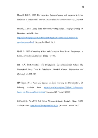 52
Happold, D.C.D., 1995. The interactions between humans and mammals in Africa
in relation to conservation: a review. Biodiversity and Conservation, 4 (4), 395-414.
Hatcher, J., 2011. Deadly trade: rhino horn poaching surges. Telegraph [online], 10
December. Available from:
http://www.telegraph.co.uk/earth/wildlife/8935724/Deadly-trade-rhino-horn-
poaching-surges.html [Accessed 6 March 2013]
Heald, S., 2007. Controlling Crime and Corruption from Below: Sungusungu in
Kenya. International Relations, 21 (2), 183-199.
Hill, K.A., 1995. Conflicts over Development and Environmental Values: The
International Ivory Trade in Zimbabwe’s Historical Context. Environment and
History, 1 (3), 335-349.
ITV News, 2013. Facts and figures on rhino poaching in Africa [online], 28
February. Available from: www.itv.com/news/update/2013-02-28/facts-and-
figures-on-rhino-poaching-in-africa/ [Accessed 28 February 2013]
IUCN, 2012. The IUCN Red List of Threatened Species [online]. Gland: IUCN.
Available from: www.iucnredlist.org/details/4183/0 [Accessed 2 March 2013]
 