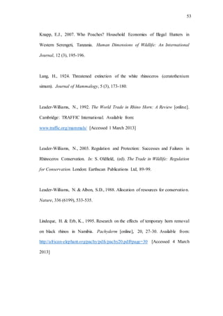 53
Knapp, E.J., 2007. Who Poaches? Household Economies of Illegal Hunters in
Western Serengeti, Tanzania. Human Dimensions of Wildlife: An International
Journal, 12 (3), 195-196.
Lang, H., 1924. Threatened extinction of the white rhinoceros (ceratothenium
simum). Journal of Mammalogy, 5 (3), 173-180.
Leader-Williams, N., 1992. The World Trade in Rhino Horn: A Review [online].
Cambridge: TRAFFIC International. Available from:
www.traffic.org/mammals/ [Accessed 1 March 2013]
Leader-Williams, N., 2003. Regulation and Protection: Successes and Failures in
Rhinoceros Conservation. In: S. Oldfield, (ed). The Trade in Wildlife: Regulation
for Conservation. London: Earthscan Publications Ltd, 89-99.
Leader-Williams, N. & Albon, S.D., 1988. Allocation of resources for conservation.
Nature, 336 (6199), 533-535.
Lindeque, H. & Erb, K., 1995. Research on the effects of temporary horn removal
on black rhinos in Namibia. Pachyderm [online], 20, 27-30. Available from:
http://african-elephant.org/pachy/pdfs/pachy20.pdf#page=30 [Accessed 4 March
2013]
 