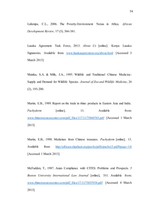 54
Lufumpa, C.L., 2006. The Poverty-Environment Nexus in Africa. African
Development Review, 17 (3), 366-381.
Lusaka Agreement Task Force, 2013. About Us [online]. Kenya: Lusaka
Signatories. Available from: www.lusakaagreement.org/about.html [Accessed 3
March 2013]
Mainka, S.A. & Mills, J.A., 1995. Wildlife and Traditional Chinese Medicine:
Supply and Demand for Wildlife Species. Journal of Zoo and Wildlife Medicine, 26
(2), 193-200.
Martin, E.B., 1989. Report on the trade in rhino products in Eastern Asia and India.
Pachyderm [online], 11. Available from:
www.rhinoresourcecenter.com/pdf_files/117/1175860765.pdf [Accessed 1 March
2013]
Martin, E.B., 1990. Medicines from Chinese treasures. Pachyderm [online], 13.
Available from: http://african-elephant.org/pachy/pdfs/pachy13.pdf#page=14
[Accessed 1 March 2013]
McFadden, T., 1987. Asian Compliance with CITES: Problems and Prospects. 5
Boston University International Law Journal [online], 311. Available from:
www.rhinoresourcecenter.com/pdf_files/17/1175855938.pdf [Accessed 4 March
2013]
 