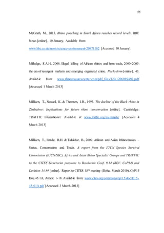 55
McGrath, M., 2013. Rhino poaching in South Africa reaches record levels. BBC
News [online], 10 January. Available from:
www.bbc.co.uk/news/science-environment-20971182 [Accessed 10 January]
Milledge, S.A.H., 2008. Illegal killing of African rhinos and horn trade, 2000-2005:
the era of resurgent markets and emerging organized crime. Pachyderm [online], 43.
Available from: www.rhinoresourcecenter.com/pdf_files/120/1206089460.pdf
[Accessed 1 March 2013]
Milliken, T., Nowell, K. & Thomsen, J.B., 1993. The decline of the Black rhino in
Zimbabwe: Implications for future rhino conservation [online]. Cambridge:
TRAFFIC International. Available at: www.traffic.org/mammals/ [Accessed 4
March 2013]
Milliken, T., Emslie, R.H. & Talukdar, B., 2009. African and Asian Rhinoceroses –
Status, Conservation and Trade. A report from the IUCN Species Survival
Commission (IUCN/SSC), Africa and Asian Rhino Specialist Groups and TRAFFIC
to the CITES Secretariat pursuant to Resolution Conf. 9.14 (REV. CoP14) and
Decision 14.89 [online]. Report to CITES 15th meeting (Doha, March 2010), CoP15
Doc.45.1A, Annex: 1-18. Available from: www.cites.org/common/cop/15/doc/E15-
45-01A.pdf [Accessed 3 March 2013]
 