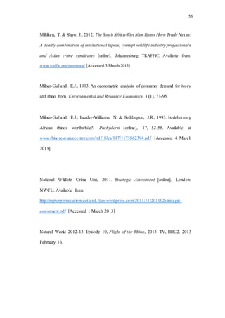 56
Milliken, T. & Shaw, J., 2012. The South Africa-Viet Nam Rhino Horn Trade Nexus:
A deadly combination of institutional lapses, corrupt wildlife industry professionals
and Asian crime syndicates [online]. Johannesburg: TRAFFIC. Available from:
www.traffic.org/mammals/ [Accessed 3 March 2013]
Milner-Gulland, E.J., 1993. An econometric analysis of consumer demand for ivory
and rhino horn. Environmental and Resource Economics, 3 (1), 73-95.
Milner-Gulland, E.J., Leader-Williams, N. & Beddington, J.R., 1993. Is dehorning
African rhinos worthwhile?. Pachyderm [online], 17, 52-58. Available at
www.rhinoresourcecenter.com/pdf_files/117/1175862394.pdf [Accessed 4 March
2013]
National Wildlife Crime Unit, 2011. Strategic Assessment [online]. London:
NWCU. Available from:
http://raptorpersecutionscotland.files.wordpress.com/2011/11/201102strategic-
assessment.pdf [Accessed 1 March 2013]
Natural World 2012-13, Episode 10, Flight of the Rhino, 2013. TV, BBC2. 2013
February 16.
 