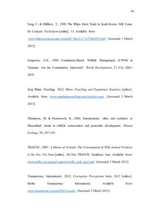59
Song, C. & Milliken, T., 1990. The Rhino Horn Trade in South Korea: Still Cause
for Concern. Pachyderm [online], 13. Available from:
www.rhinoresourcecenter.com/pdf_files/117/1175860352.pdf [Accessed 1 March
2013]
Songorwa, A.N., 1999. Community-Based Wildlife Management (CWM) in
Tanzania: Are the Communities Interested?. World Development, 27 (12), 2061-
2079.
Stop Rhino Poaching, 2012. Rhino Poaching and Population Statistics [online].
Available from: www.stoprhinopoaching.com/statistics.aspx [Accessed 3 March
2013]
Thompson, M. & Homewood, K., 2002. Entrepreneurs, elites and exclusion in
Maasailand: trends in wildlife conservation and pastoralist development. Human
Ecology, 30, 107-138.
TRAFFIC, 2007. A Matter of Attitude: The Consumption of Wild Animal Products
in Ha Noi, Viet Nam [online]. Ha Noi: TRAFFIC Southeast Asia. Available from:
www.traffic.org/general-reports/traffic_pub_gen1.pdf [Accessed 3 March 2013]
Transparency International, 2012. Corruption Perceptions Index 2012 [online].
Berlin: Transparency International. Available from:
www.transparency.org/cpi2012/results [Accessed 2 March 2013]
 